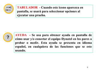 TABULADOR - Cuando este icono aparezca en
 pantalla, se usará para seleccionar opciones al
 ejecutar una prueba.




AYUDA - Se usa para obtener ayuda en pantalla de
cómo usar y/o conectar el equipo Dynatel en los pares a
probar o medir. Esta ayuda se presenta en idioma
español, en cualquiera de las funciones que se este
usando.




                                                   9
 