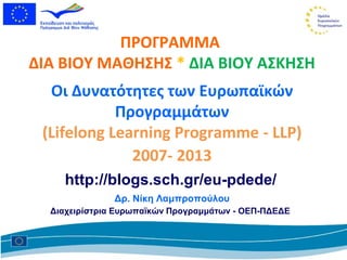 ΠΡΟΓΡΑΜΜΑ
ΔΙΑ ΒΙΟΥ ΜΑΘΗΣΗΣ * ΔΙΑ ΒΙΟΥ ΑΣΚΗΣΗ
  Οι Δυνατότητες των Eυρωπαϊκών
            Προγραμμάτων
 (Lifelong Learning Programme - LLP)
              2007- 2013
    http://blogs.sch.gr/eu-pdede/
               Δρ. Νίκη Λαμπροπούλου
  Διαχειρίστρια Ευρωπαϊκών Προγραμμάτων - ΟΕΠ-ΠΔΕΔΕ
 