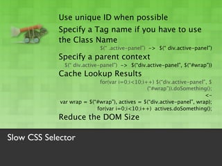 Use unique ID when possible
            Specify a Tag name if you have to use
            the Class Name
                            $(“ .active-panel”) -> $(“ div.active-panel”)
            Specify a parent context
              $(“ div.active-panel”) -> $(“div.active-panel”, $(“#wrap”))
            Cache Lookup Results
                            for(var i=0;i<10;i++) $(“div.active-panel”, $
                                               (“#wrap”)).doSomething();
                                                                       <-
             var wrap = $(“#wrap”), actives = $(“div.active-panel”, wrap);
                           for(var i=0;i<10;i++) actives.doSomething();
            Reduce the DOM Size

Slow CSS Selector
 