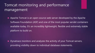 Tomcat monitoring and performance
management
 Apache Tomcat is an open-source web server developed by the Apache
Software Foundation (ASF) and one of the most popular servlet containers
available today. It’s an incredibly lightweight, flexible and extremely stable
platform to build on.
 Dynatrace monitors and analyzes the activity of your Tomcat servers,
providing visibility down to individual database statements.
 