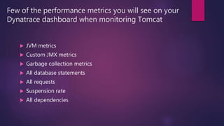 Few of the performance metrics you will see on your
Dynatrace dashboard when monitoring Tomcat
 JVM metrics
 Custom JMX metrics
 Garbage collection metrics
 All database statements
 All requests
 Suspension rate
 All dependencies
 