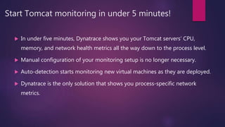 Start Tomcat monitoring in under 5 minutes!
 In under five minutes, Dynatrace shows you your Tomcat servers’ CPU,
memory, and network health metrics all the way down to the process level.
 Manual configuration of your monitoring setup is no longer necessary.
 Auto-detection starts monitoring new virtual machines as they are deployed.
 Dynatrace is the only solution that shows you process-specific network
metrics.
 