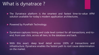 What is dynatrace ?
 The Dynatrace platform is the smartest and fastest time-to-value APM
solution available for today’s modern application architectures.
 Powered by PurePath Technology.
 Dynatrace captures timing and code level context for all transactions, end-to-
end, from user click, across all tiers, to the database and back.
 With this exact, deep level detail across 100% of transactions and
infrastructure, Dynatrace enables the fastest path to root cause determination
on the market.
 