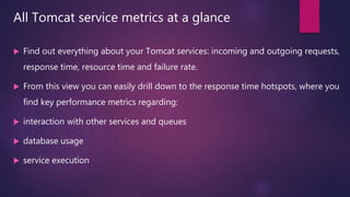 All Tomcat service metrics at a glance
 Find out everything about your Tomcat services: incoming and outgoing requests,
response time, resource time and failure rate.
 From this view you can easily drill down to the response time hotspots, where you
find key performance metrics regarding:
 interaction with other services and queues
 database usage
 service execution
 