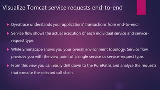 Visualize Tomcat service requests end-to-end
 Dynatrace understands your applications’ transactions from end-to-end.
 Service flow shows the actual execution of each individual service and service-
request type.
 While Smartscape shows you your overall environment topology, Service flow
provides you with the view point of a single service or service-request type.
 From this view you can easily drill down to the PurePaths and analyze the requests
that execute the selected call chain.
 
