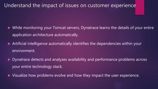Understand the impact of issues on customer experience
 While monitoring your Tomcat servers, Dynatrace learns the details of your entire
application architecture automatically.
 Artificial intelligence automatically identifies the dependencies within your
environment.
 Dynatrace detects and analyzes availability and performance problems across
your entire technology stack.
 Visualize how problems evolve and how they impact the user experience.
 