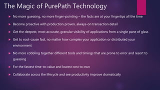 The Magic of PurePath Technology
 No more guessing, no more finger-pointing – the facts are at your fingertips all the time
 Become proactive with production proven, always-on transaction detail
 Get the deepest, most accurate, granular visibility of applications from a single pane of glass
 Get to root-cause fast, no matter how complex your application or distributed your
environment
 No more cobbling together different tools and timings that are prone to error and resort to
guessing
 For the fastest time-to-value and lowest cost to own
 Collaborate across the lifecycle and see productivity improve dramatically
 