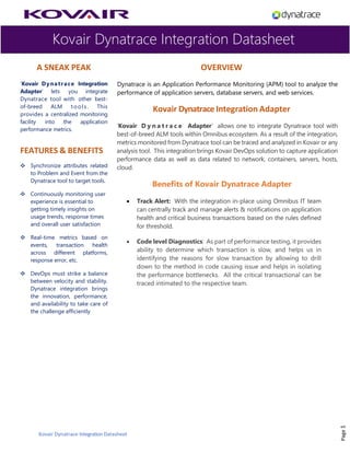Kovair Dynatrace Integration Datasheet
Kovair Dynatrace Integration Datasheet
A SNEAK PEAK
‘Kovair Dynatrace Integration
Adapter’ lets you integrate
Dynatrace tool with other best-
of-breed ALM tools. This
provides a centralized monitoring
facility into the application
performance metrics.
FEATURES & BENEFITS
❖ Synchronize attributes related
to Problem and Event from the
Dynatrace tool to target tools.
❖ Continuously monitoring user
experience is essential to
getting timely insights on
usage trends, response times
and overall user satisfaction
❖ Real-time metrics based on
events, transaction health
across different platforms,
response error, etc.
❖ DevOps must strike a balance
between velocity and stability.
Dynatrace integration brings
the innovation, performance,
and availability to take care of
the challenge efficiently
OVERVIEW
Dynatrace is an Application Performance Monitoring (APM) tool to analyze the
performance of application servers, database servers, and web services.
Kovair Dynatrace Integration Adapter
‘Kovair D y n a t r a c e Adapter’ allows one to integrate Dynatrace tool with
best-of-breed ALM tools within Omnibus ecosystem. As a result of the integration,
metrics monitored from Dynatrace tool can be traced and analyzed in Kovair or any
analysis tool. This integration brings Kovair DevOps solution to capture application
performance data as well as data related to network, containers, servers, hosts,
cloud.
Benefits of Kovair Dynatrace Adapter
• Track Alert: With the integration in-place using Omnibus IT team
can centrally track and manage alerts & notifications on application
health and critical business transactions based on the rules defined
for threshold.
• Code level Diagnostics: As part of performance testing, it provides
ability to determine which transaction is slow, and helps us in
identifying the reasons for slow transaction by allowing to drill
down to the method in code causing issue and helps in isolating
the performance bottlenecks. All the critical transactional can be
traced intimated to the respective team.
Page1
 