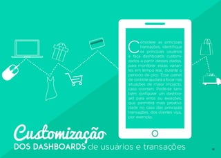 10
Customização
dos dashboards de usuários e transações
C
onsidere as principais
transações, identifique
os principais usuários
e faça dashboards customi-
zados a partir desses dados,
para monitorar essas varian-
tes em tempo real, durante o
período de pico. Esse painel
de controle ajudará a focar nas
situações de maior impacto,
caso ocorram. Pode-se tam-
bém configurar um dashbo-
ard para erros ou exceções,
que permitirá mais proativi-
dade no caso das principais
transações, dos clientes vips,
por exemplo.
 