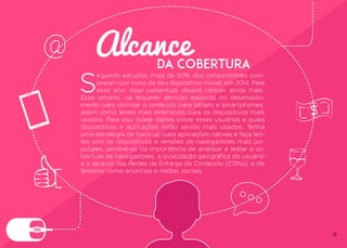 15
Alcance
S
egundo estudos, mais de 50% dos consumidores com-
praram por meio de seu dispositivo móvel em 2014. Para
esse ano, esse percentual deverá crescer ainda mais.
Esse cenário, vai requerer atenção especial no desenvolvi-
mento para otimizar o conteúdo para tablets e smartphones,
assim como testes mais extensivos para os dispositivos mais
usados. Para isso colete dados sobre esses usuários e quais
dispositivos e aplicações estão sendo mais usados. Tenha
uma estratégia de back-up para aplicações nativas e faça tes-
tes com os dispositivos e versões de navegadores mais po-
pulares. Lembre-se da importância de analisar e testar a co-
bertura de navegadores, a localização geográfica do usuário
e o alcance das Redes de Entrega de Conteúdo (CDNs), e de
terceiros como anúncios e mídias sociais.
da Cobertura
 