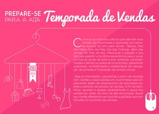 PREPARE-SE
PARA A ALTA
C
onheça as melhores práticas para atender seus
clientes de e-commerce e aproveitar as melho-
res épocas do ano para vender, Páscoa, Dias
Das Mães, Dias dos Pais, Dia das Crianças, além das
vendas de final de ano. Previna-se e prepare o seu
site para garantir uma ótima experiência para o usuá-
rio final ao longo de todo o ano, evitando vulnerabi-
lidades e falhas na cadeia de e-commerce, garantindo
qualidade, confiabilidade e estabilidade da navega-
ção da consulta à finalização da compra virtual.
Siga as orientações, preparadas a partir de consulta
com clientes e especialistas em e-commerce para im-
plementar testes de desempenho de aplicações du-
rante o período de pré-pico de vendas, a fim de iden-
tificar, apontar e reparar proativamente a causa dos
problemas, antes do início da alta temporada. Ajude
seu cliente oferecendo serviços de qualidade que con-
tribuirão no aumento das vendas.
Temporada de Vendas
3
 