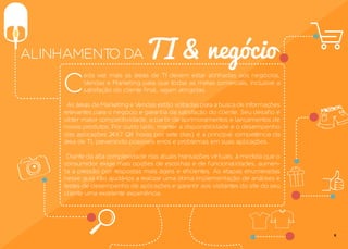 C
ada vez mais as áreas de TI devem estar alinhadas aos negócios,
Vendas e Marketing para que todas as metas comerciais, inclusive a
satisfação do cliente final, sejam atingidas.
As áreas de Marketing e Vendas estão voltadas para a busca de informações
relevantes para o negócio e garantia da satisfação do cliente. Seu desafio é
obter maior competitividade, a partir de aprimoramentos e lançamentos de
novos produtos. Por outro lado, manter a disponibilidade e o desempenho
das aplicações 24X7 (24 horas por sete dias) é a principal competência da
área de TI, prevenindo possíveis erros e problemas em suas aplicações.
Diante da alta complexidade das atuais transações virtuais, à medida que o
consumidor exige mais opções de escolhas e de funcionalidades, aumen-
ta a pressão por respostas mais ágeis e eficientes. As etapas enumeradas
nesse guia irão ajudá-los a realizar uma ótima implementação de análises e
testes de desempenho de aplicações e garantir aos visitantes do site do seu
cliente uma excelente experiência.
TI & negócioALINHAMENTO DA
4
 