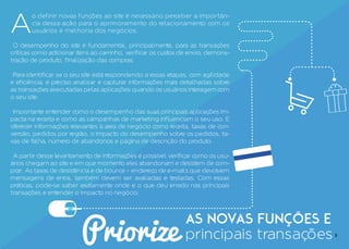 Priorize
as novas funções e
principais transações
A
o definir novas funções ao site é necessário perceber a importân-
cia dessa ação para o aprimoramento do relacionamento com os
usuários e melhoria dos negócios.
O desempenho do site é fundamental, principalmente, para as transações
críticas como adicionar itens ao carrinho, verificar os custos de envio, demons-
tração de produto, finalização das compras.
Para identificar se o seu site está respondendo a essas etapas, com agilidade
e eficiência, é preciso analisar e capturar informações mais detalhadas sobre
as transações executadas pelas aplicações quando os usuários interagem com
o seu site.
Importante entender como o desempenho das suas principais aplicações im-
pacta na receita e como as campanhas de marketing influenciam o seu uso. E
oferecer informações relevantes à area de negócio como receita, taxas de con-
versão, pedidos por região, o impacto do desempenho sobre os pedidos, ta-
xas de falha, número de abandonos e página de descrição do produto.
A partir desse levantamento de informações é possível verificar como os usu-
ários chegam ao site e em que momento eles abandonam e desistem de com-
prar. As taxas de desistência e de bounce - endereço de e-mails que devolvem
mensagens de erros, também devem ser avaliadas e testadas. Com essas
práticas, pode-se saber exatamente onde e o que deu errado nas principais
transações e entender o impacto no negócio.
5
 
