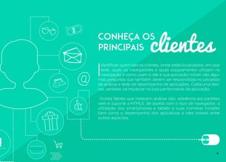 clientes
Conheça os
principais
I
dentificar quem são os clientes, onde estão localizados, em que
rede, quais os navegadores e quais equipamentos utilizam na
navegação e como usam o site e sua aplicação móvel são algu-
mas perguntas que também devem ser respondidas no processo
de análise e teste de desempenho de aplicações. Cada uma des-
sas variáveis vai impactar na boa performance da aplicação.
Outros fatores que merecem análise são: aderência aos padrões
web e suporte a HTML5, de acordo com o tipo de navegador; a
utilização dos smartphones e tablets e suas inúmeras funções
bem como o desempenho dos aplicativos e sites móveis entre
outros aspectos.
6
 