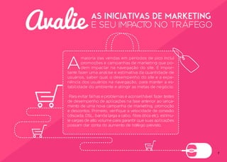 7
Avalie as iniciativas de Marketing
E SEU IMPACTO NO TRÁFEGO
A
maioria das vendas em períodos de pico inclui
promoções e campanhas de marketing que po-
dem impactar na navegação do site. É impor-
tante fazer uma análise e estimativa da quantidade de
usuários, saber qual o desempenho do site e a expe-
riência dos usuários na navegação, para manter a es-
tabilidade do ambiente e atingir as metas de negócio.
Para evitar falhas e problemas é aconselhável fazer testes
de desempenho de aplicações na fase anterior ao lança-
mento de uma nova campanha de marketing, promoção
e descontos. Primeiro, verifique a velocidade de conexão
(discada, DSL, banda larga a cabo, fibra ótica etc), estimu-
le cargas de alto volume para garantir que suas aplicações
possam dar conta do aumento de tráfego previsto.
 