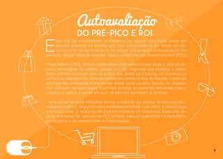 Autoavaliação
DO PRÉ-PICO E ROI
E
um site de e-commerce, a diferença de alguns segundos pode ter
grande impacto na receita, por isso a importância de testes de de-
sempenho de aplicações e de seguir um guia de autoavaliação do
período de pré-pico de vendas. Avalie o Retorno dos Investimentos (ROI).
Para definir o ROI, analise parâmetros para determinada ação e decida so-
bre a quantidade de esforço, ajustes e custo. Algumas das análises a serem
feitas podem começar com os custos dos testes no Chrome, no Android ou
em outras plataformas, além de ambientes dentro e fora do firewall. Como os
recursos são ilimitados, é impossível testar cada usuário, função ou disposi-
tivo utilizado na navegação. Escolha e priorize os aspectos relevantes para o
negócio e defina o ponto em que os retornos começam a diminuir.
Ao analisar as duas situações temos: a redução do tempo de resposta de 1
segundo para 0,7 segundo seria consideravelmente mais difícil e cara do que
a redução para 1,5 segundo de quando estava em 5 segundos. Esses são al-
guns exemplos de cálculos de ROI simples para se quantificar os benefícios
do negócio e do investimento em tecnologia.
8
 