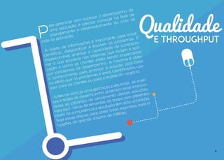 9
Qualidade
e THROUGHPUTP
ara gerenciar com sucesso o desempenho de
uma aplicação é preciso começar na fase de
planejamento e desenvolvimento do ciclo de
vida da aplicação.
A coleta de informações é importante para isolar,
identificar, diagnosticar e resolver os problemas. É
imprescindível analisar a capacidade de correlacio-
nar o que acontece nos sistemas que rodam a apli-
cação e como os clientes estão sendo impactados
por problemas de desempenho. A máxima é obter
o conhecimento para priorizar a solução com base
no efeito que os problemas e erros identificados cau-
sam para os clientes ou para a receita do negócio.
Antes de colocar uma aplicação para rodar, as análi-
ses e testes de desempenho já devem estar incorpo-
radas ao processo de lançamento dessas soluções.
Para isso, várias ferramentas de testes com diferentes
níveis de competência e resultado têm sido utilizadas.
Siga essas etapas para obter boas respostas para si-
tuações de grande volume de tráfego.
 
