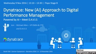 Dynatrace: New (AI) Approach to Digital
Performance Management
Powered by AI – Meet D.A.V.I.S
Join - Michael Allen – VP EMEA & CTO
and D.A.V.I.S
Wednesday 9 Nov 2016 | 13:10 – 13:30 | ITxpo Stage B
Booth 918 | Gartner Symposium – Barcelona 2016 | 6 – 10 November 2016
 