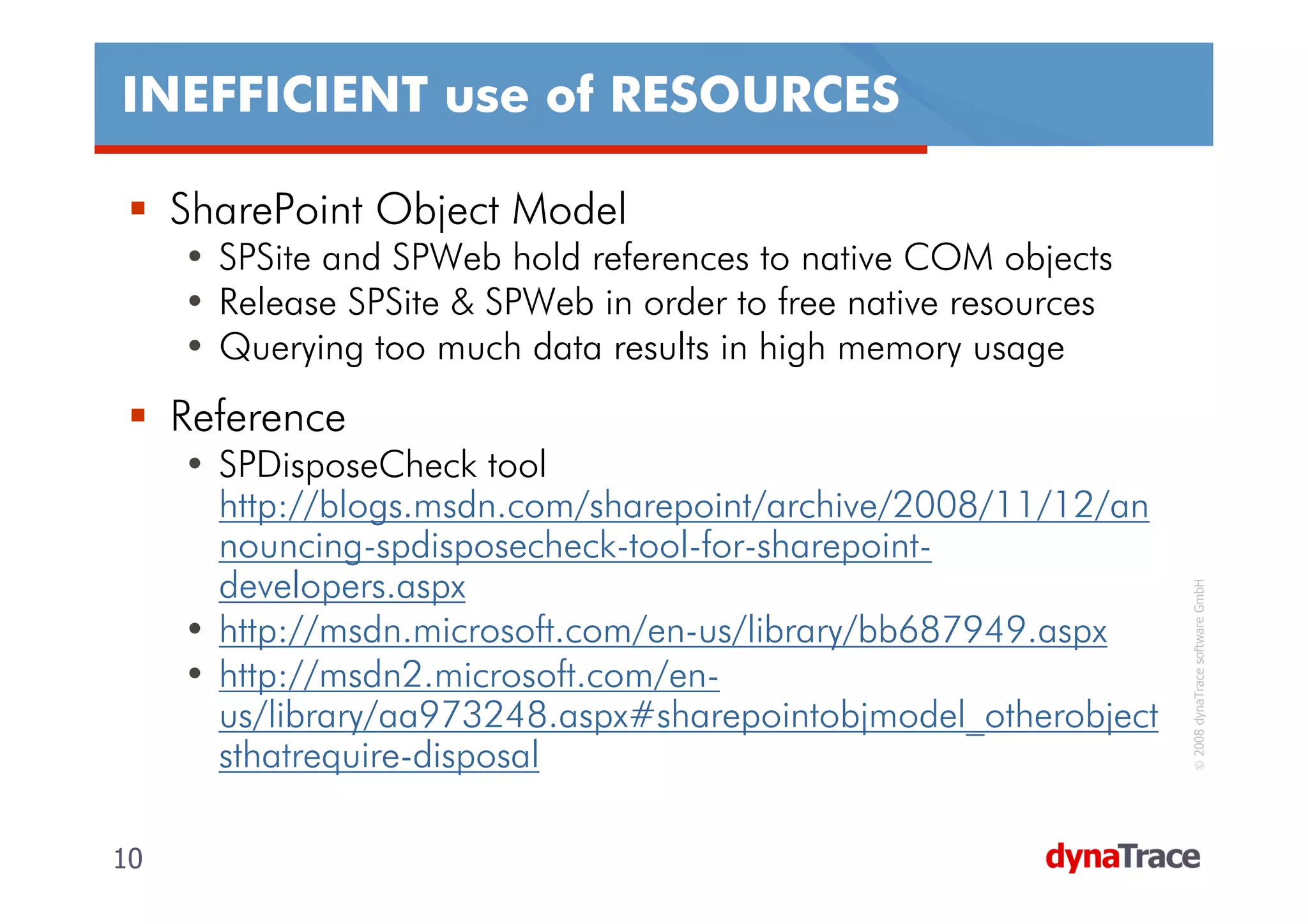 INEFFICIENT use of RESOURCES

     SharePoint Object Model
     • SPSite and SPWeb hold references to native COM objects
     • Release SPSite & SPWeb in order to free native resources
     • Querying too much data results in high memory usage
     Reference
     • SPDisposeCheck tool
       http://blogs.msdn.com/sharepoint/archive/2008/11/12/an
       nouncing-spdisposecheck-tool-for-sharepoint-
       developers.aspx




                                                                   © 2008 dynaTrace software GmbH
     • http://msdn.microsoft.com/en-us/library/bb687949.aspx
     • http://msdn2.microsoft.com/en-
       us/library/aa973248.aspx#sharepointobjmodel_otherobject
       sthatrequire-disposal

10                                                                10
 