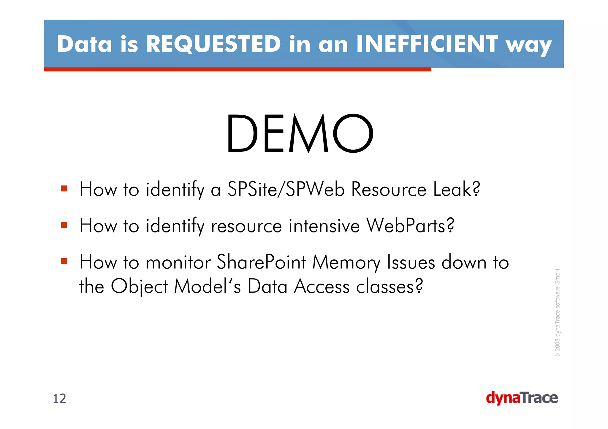 Data is REQUESTED in an INEFFICIENT way



                     DEMO
     How to identify a SPSite/SPWeb Resource Leak?
     How to identify resource intensive WebParts?
     How to monitor SharePoint Memory Issues down to




                                                        © 2008 dynaTrace software GmbH
     the Object Model‘s Data Access classes?




12                                                     12
 