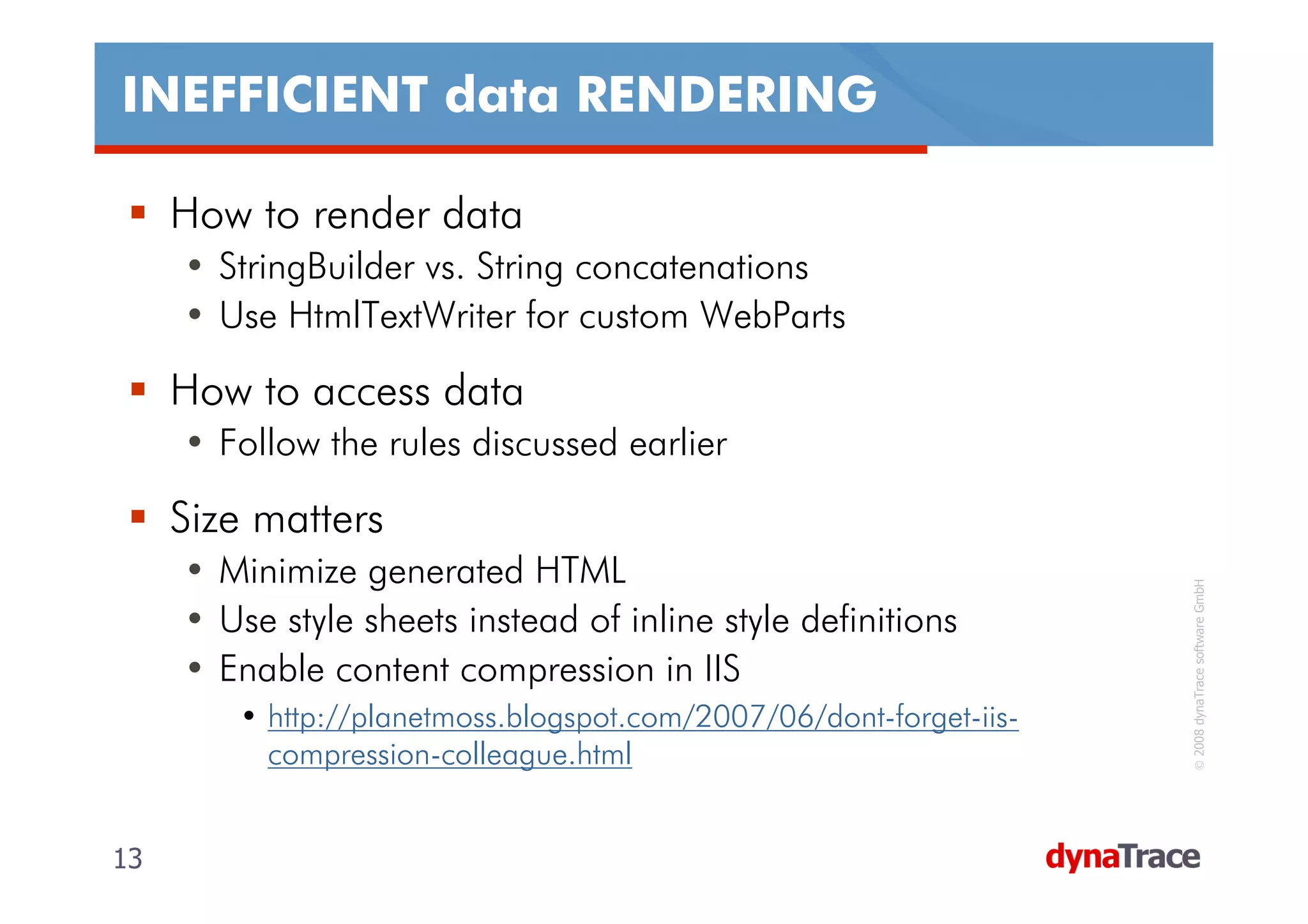 INEFFICIENT data RENDERING

     How to render data
     • StringBuilder vs. String concatenations
     • Use HtmlTextWriter for custom WebParts

     How to access data
     • Follow the rules discussed earlier

     Size matters
     • Minimize generated HTML




                                                                     © 2008 dynaTrace software GmbH
     • Use style sheets instead of inline style definitions
     • Enable content compression in IIS
        • http://planetmoss.blogspot.com/2007/06/dont-forget-iis-
          compression-colleague.html


13                                                                  13
 