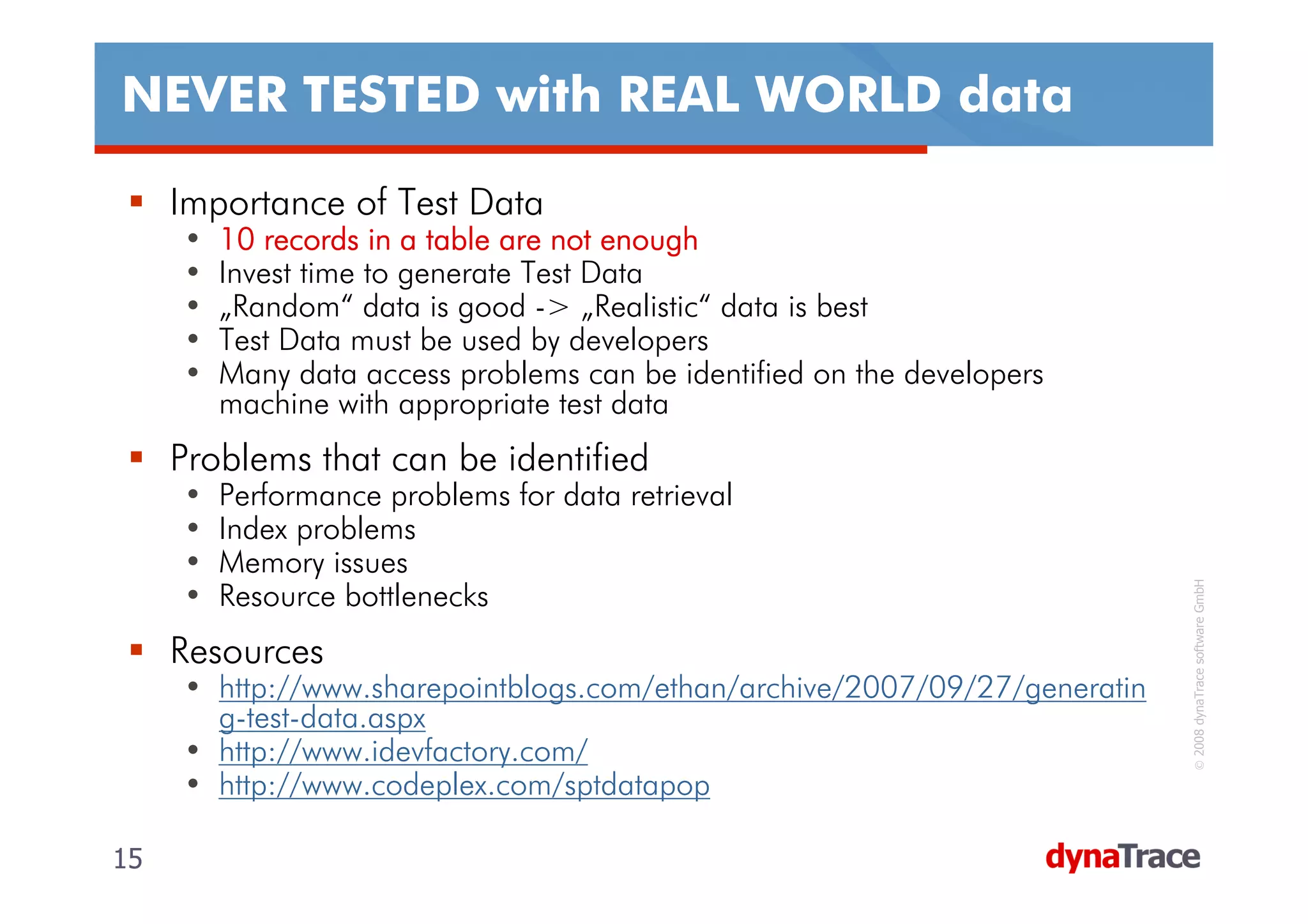 NEVER TESTED with REAL WORLD data

     Importance of Test Data
     •   10 records in a table are not enough
     •   Invest time to generate Test Data
     •   „Random“ data is good -> „Realistic“ data is best
     •   Test Data must be used by developers
     •   Many data access problems can be identified on the developers
         machine with appropriate test data
     Problems that can be identified
     •   Performance problems for data retrieval
     •   Index problems
     •   Memory issues




                                                                            © 2008 dynaTrace software GmbH
     •   Resource bottlenecks
     Resources
     • http://www.sharepointblogs.com/ethan/archive/2007/09/27/generatin
       g-test-data.aspx
     • http://www.idevfactory.com/
     • http://www.codeplex.com/sptdatapop

15                                                                         15
 