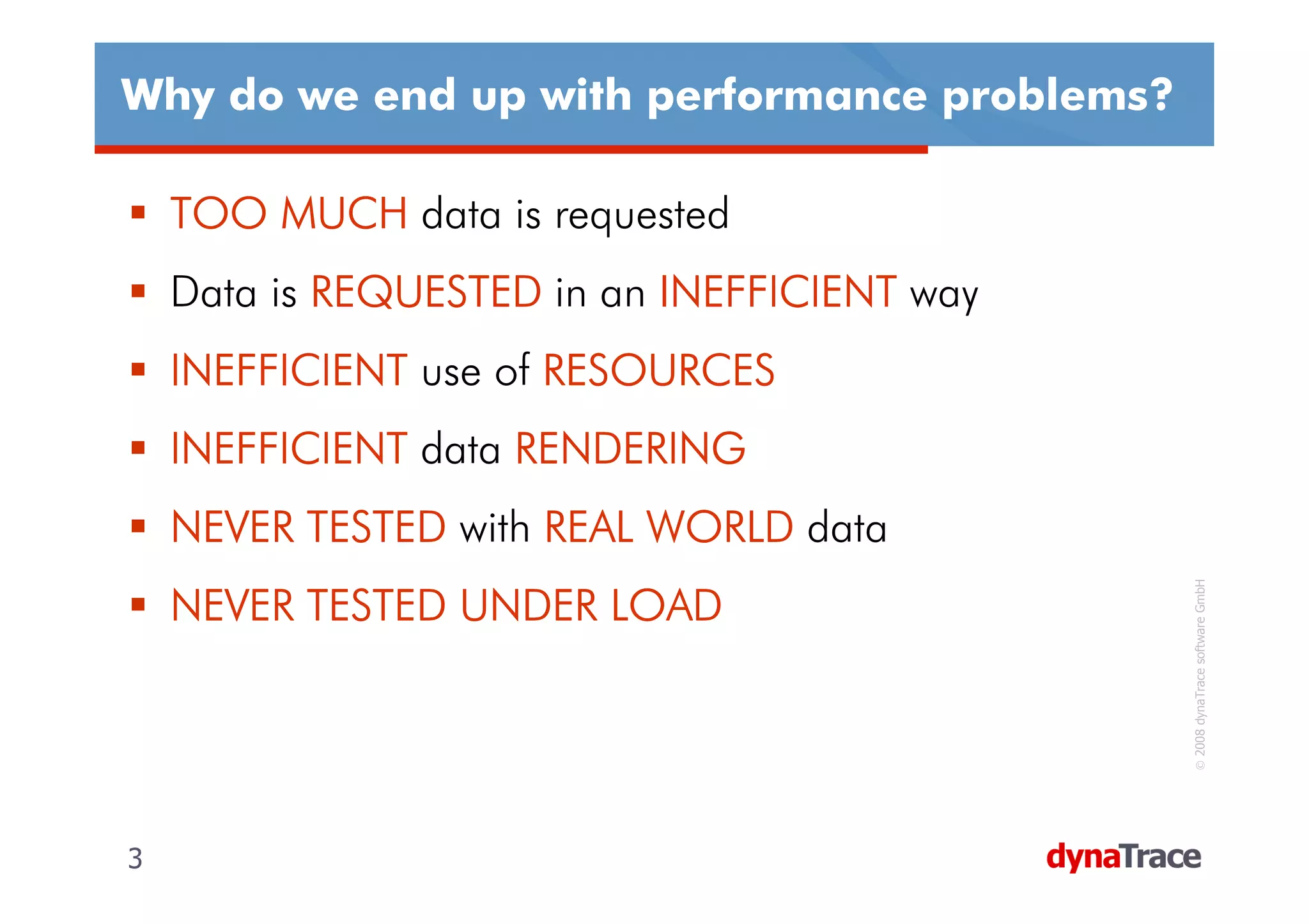 Why do we end up with performance problems?

    TOO MUCH data is requested
    Data is REQUESTED in an INEFFICIENT way
    INEFFICIENT use of RESOURCES
    INEFFICIENT data RENDERING
    NEVER TESTED with REAL WORLD data




                                              © 2008 dynaTrace software GmbH
    NEVER TESTED UNDER LOAD




3                                             3
 