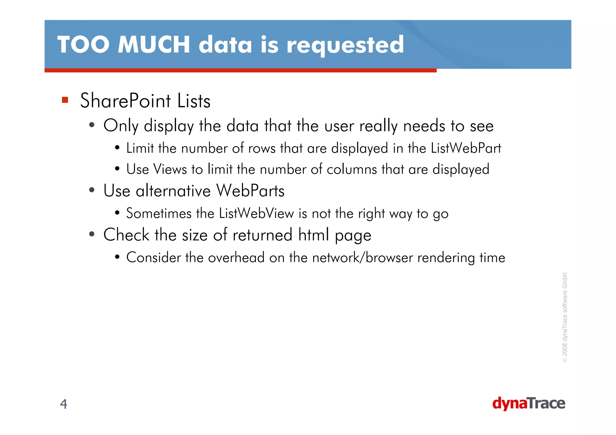 TOO MUCH data is requested

    SharePoint Lists
    • Only display the data that the user really needs to see
        • Limit the number of rows that are displayed in the ListWebPart
        • Use Views to limit the number of columns that are displayed
    • Use alternative WebParts
        • Sometimes the ListWebView is not the right way to go
    • Check the size of returned html page
        • Consider the overhead on the network/browser rendering time




                                                                           © 2008 dynaTrace software GmbH
4                                                                          4
 