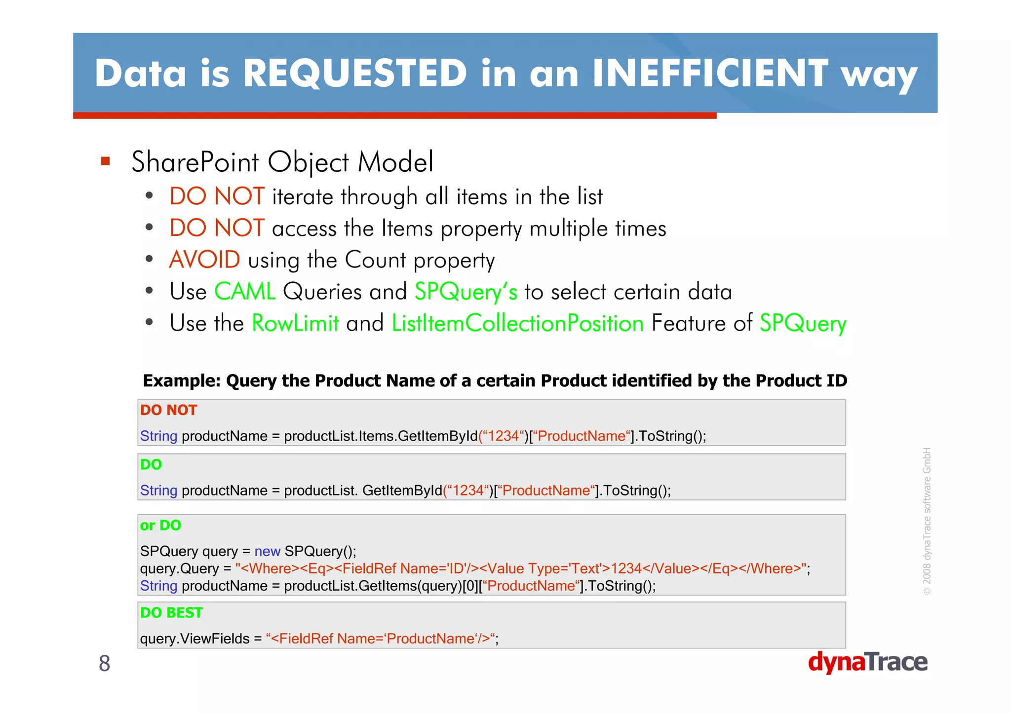 Data is REQUESTED in an INEFFICIENT way

    SharePoint Object Model
    •    DO NOT iterate through all items in the list
    •    DO NOT access the Items property multiple times
    •    AVOID using the Count property
    •    Use CAML Queries and SPQuery‘s to select certain data
                                 SPQuery‘
    •    Use the RowLimit and ListItemCollectionPosition Feature of SPQuery

    Example: Query the Product Name of a certain Product identified by the Product ID
    DO NOT
    String productName = productList.Items.GetItemById(“1234“)[“ProductName“].ToString();




                                                                                                    © 2008 dynaTrace software GmbH
    DO
    String productName = productList. GetItemById(“1234“)[“ProductName“].ToString();

    or DO
    SPQuery query = new SPQuery();
    query.Query = "<Where><Eq><FieldRef Name='ID'/><Value Type='Text'>1234</Value></Eq></Where>";
    String productName = productList.GetItems(query)[0][“ProductName“].ToString();
    DO BEST
    query.ViewFields = “<FieldRef Name=‘ProductName‘/>“;
8                                                                                                   8
 