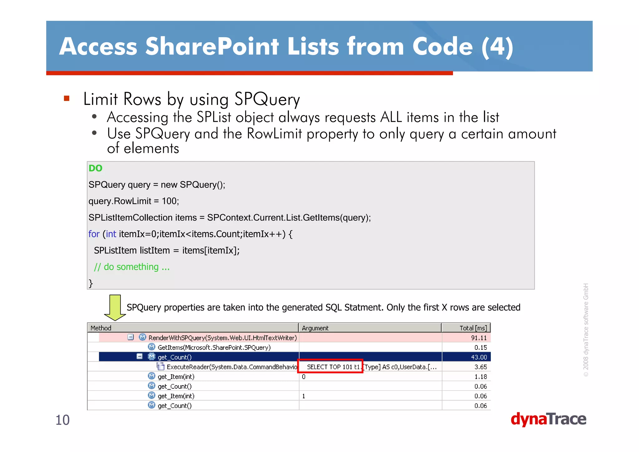 Access SharePoint Lists from Code (4)

     Limit Rows by using SPQuery
     • Accessing the SPList object always requests ALL items in the list
     • Use SPQuery and the RowLimit property to only query a certain amount
       of elements
     DO
     SPQuery query = new SPQuery();
     query.RowLimit = 100;
     SPListItemCollection items = SPContext.Current.List.GetItems(query);
     for (int itemIx=0;itemIx<items.Count;itemIx++) {
         SPListItem listItem = items[itemIx];
         // do something ...
     }




                                                                                                                     © 2008 dynaTrace software GmbH
                 SPQuery properties are taken into the generated SQL Statment. Only the first X rows are selected




10                                                                                                                  10
 