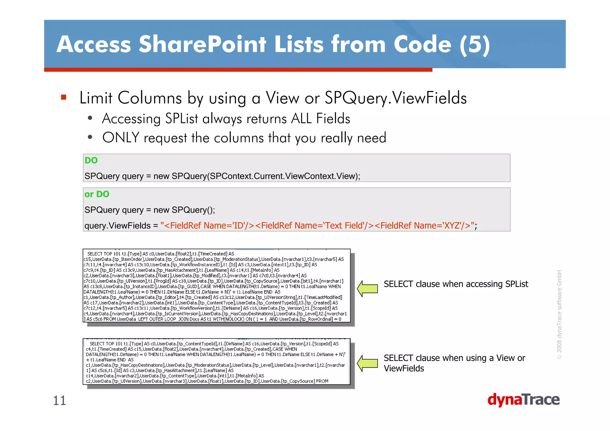Access SharePoint Lists from Code (5)

     Limit Columns by using a View or SPQuery.ViewFields
     • Accessing SPList always returns ALL Fields
     • ONLY request the columns that you really need
     DO
     SPQuery query = new SPQuery(SPContext.Current.ViewContext.View);

     or DO
     SPQuery query = new SPQuery();
     query.ViewFields = "<FieldRef Name='ID'/><FieldRef Name=‘Text Field'/><FieldRef Name=‘XYZ'/>";




                                                                                                                   © 2008 dynaTrace software GmbH
                                                                            SELECT clause when accessing SPList




                                                                            SELECT clause when using a View or
                                                                            ViewFields


11                                                                                                                11
 