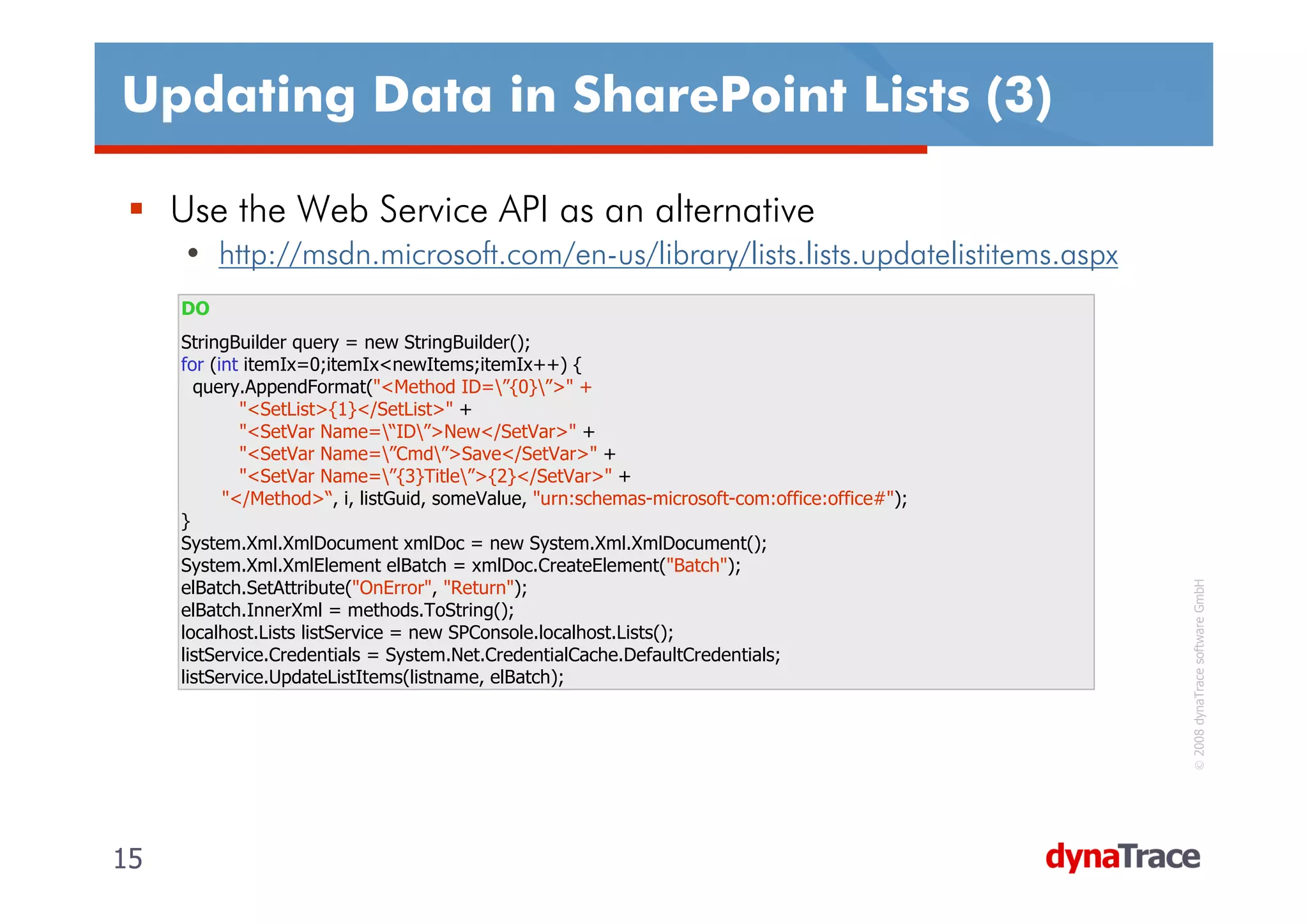 Updating Data in SharePoint Lists (3)

     Use the Web Service API as an alternative
     • http://msdn.microsoft.com/en-us/library/lists.lists.updatelistitems.aspx
     DO
     StringBuilder query = new StringBuilder();
     for (int itemIx=0;itemIx<newItems;itemIx++) {
       query.AppendFormat("<Method ID=”{0}”>" +
             "<SetList>{1}</SetList>" +
             "<SetVar Name=“ID”>New</SetVar>" +
             "<SetVar Name=”Cmd”>Save</SetVar>" +
             "<SetVar Name=”{3}Title”>{2}</SetVar>" +
           "</Method>“, i, listGuid, someValue, "urn:schemas-microsoft-com:office:office#");
     }
     System.Xml.XmlDocument xmlDoc = new System.Xml.XmlDocument();
     System.Xml.XmlElement elBatch = xmlDoc.CreateElement("Batch");




                                                                                                © 2008 dynaTrace software GmbH
     elBatch.SetAttribute("OnError", "Return");
     elBatch.InnerXml = methods.ToString();
     localhost.Lists listService = new SPConsole.localhost.Lists();
     listService.Credentials = System.Net.CredentialCache.DefaultCredentials;
     listService.UpdateListItems(listname, elBatch);




15                                                                                             15
 