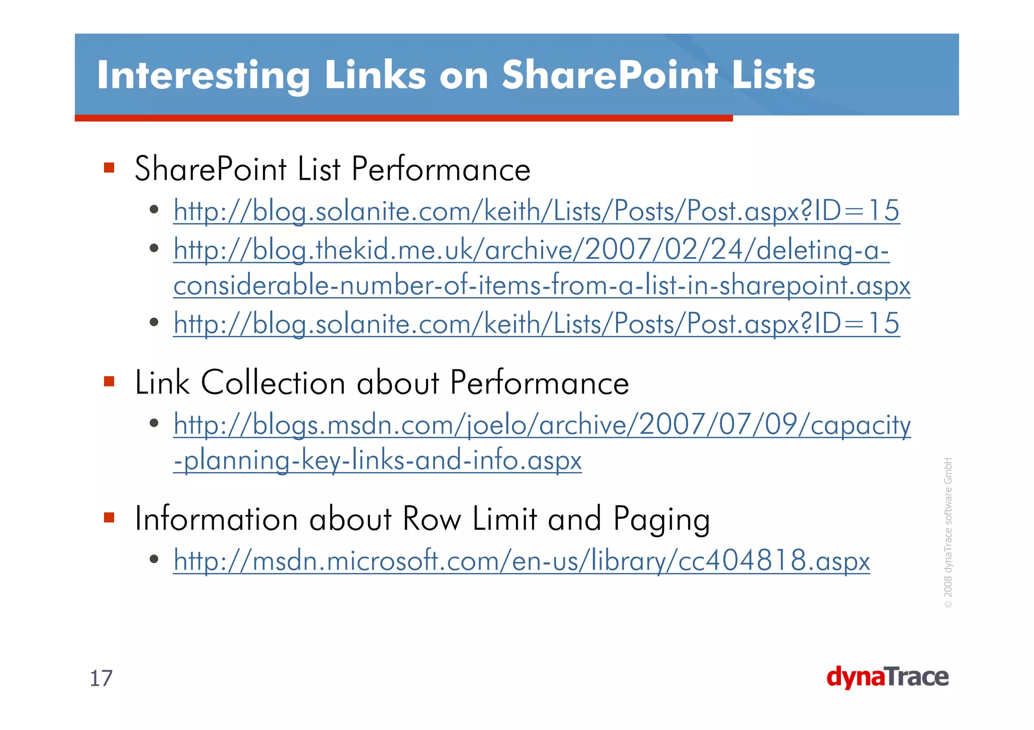 Interesting Links on SharePoint Lists

     SharePoint List Performance
     • http://blog.solanite.com/keith/Lists/Posts/Post.aspx?ID=15
     • http://blog.thekid.me.uk/archive/2007/02/24/deleting-a-
       considerable-number-of-items-from-a-list-in-sharepoint.aspx
     • http://blog.solanite.com/keith/Lists/Posts/Post.aspx?ID=15

     Link Collection about Performance
     • http://blogs.msdn.com/joelo/archive/2007/07/09/capacity
       -planning-key-links-and-info.aspx




                                                                      © 2008 dynaTrace software GmbH
     Information about Row Limit and Paging
     • http://msdn.microsoft.com/en-us/library/cc404818.aspx


17                                                                   17
 