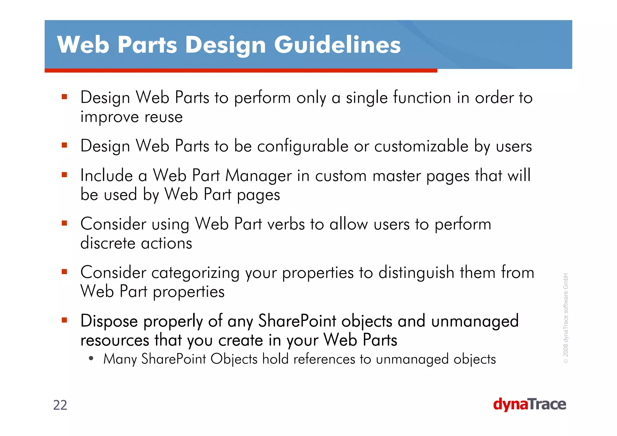 Web Parts Design Guidelines

     Design Web Parts to perform only a single function in order to
     improve reuse
     Design Web Parts to be configurable or customizable by users
     Include a Web Part Manager in custom master pages that will
     be used by Web Part pages
     Consider using Web Part verbs to allow users to perform
     discrete actions
     Consider categorizing your properties to distinguish them from




                                                                       © 2008 dynaTrace software GmbH
     Web Part properties
     Dispose properly of any SharePoint objects and unmanaged
     resources that you create in your Web Parts
     • Many SharePoint Objects hold references to unmanaged objects


22                                                                    22
 