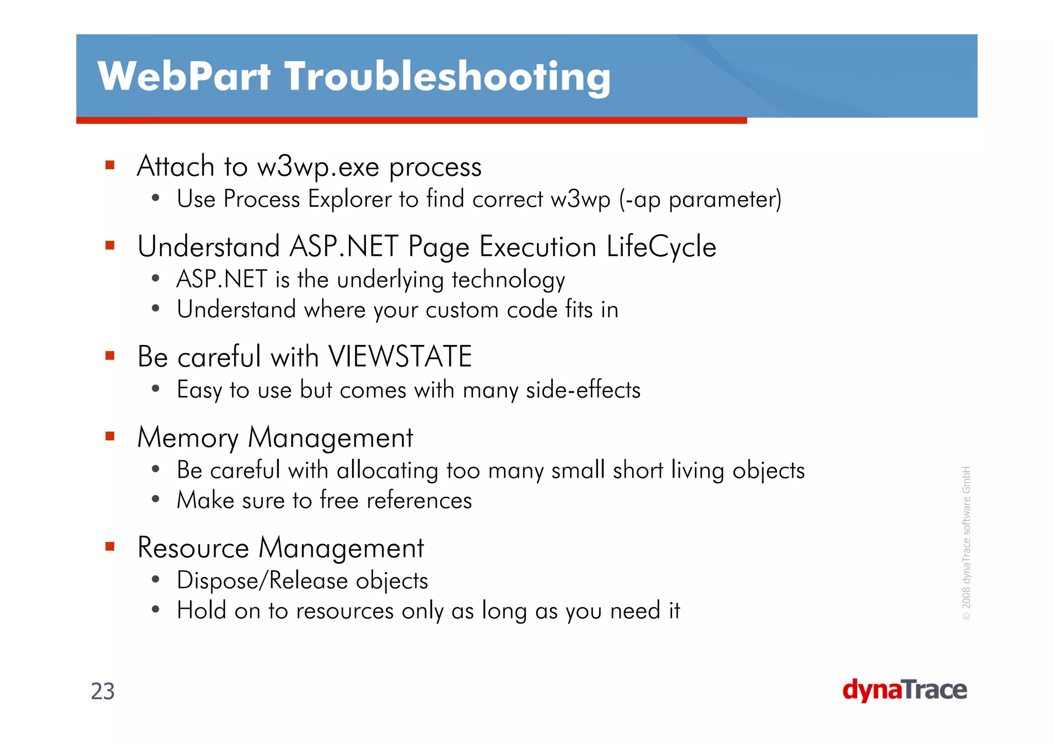 WebPart Troubleshooting

     Attach to w3wp.exe process
     • Use Process Explorer to find correct w3wp (-ap parameter)
     Understand ASP.NET Page Execution LifeCycle
     • ASP.NET is the underlying technology
     • Understand where your custom code fits in
     Be careful with VIEWSTATE
     • Easy to use but comes with many side-effects
     Memory Management
     • Be careful with allocating too many small short living objects




                                                                         © 2008 dynaTrace software GmbH
     • Make sure to free references
     Resource Management
     • Dispose/Release objects
     • Hold on to resources only as long as you need it


23                                                                      23
 