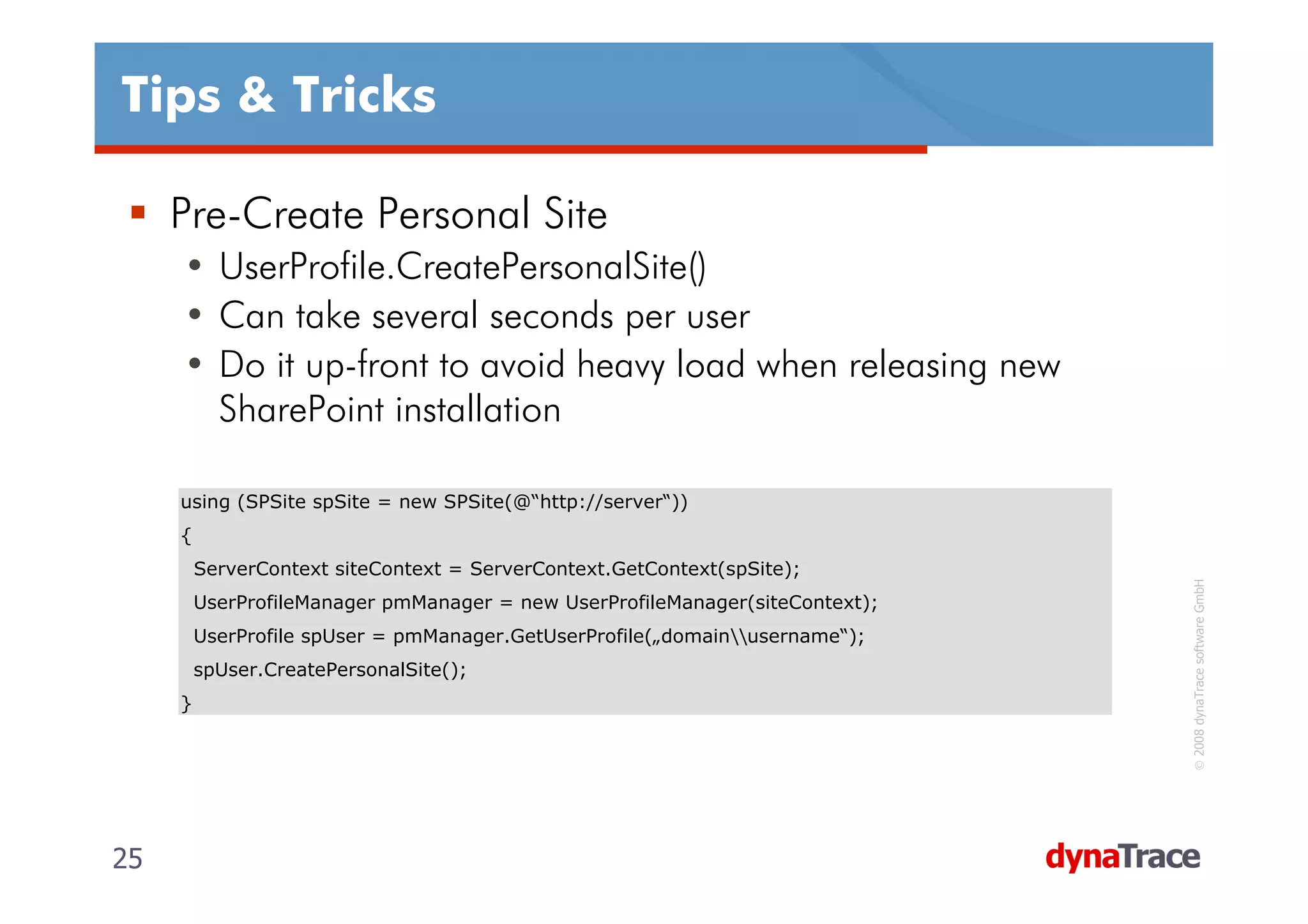 Tips & Tricks

     Pre-Create Personal Site
     • UserProfile.CreatePersonalSite()
     • Can take several seconds per user
     • Do it up-front to avoid heavy load when releasing new
       SharePoint installation

     using (SPSite spSite = new SPSite(@“http://server“))
     {
         ServerContext siteContext = ServerContext.GetContext(spSite);




                                                                                © 2008 dynaTrace software GmbH
         UserProfileManager pmManager = new UserProfileManager(siteContext);
         UserProfile spUser = pmManager.GetUserProfile(„domainusername“);
         spUser.CreatePersonalSite();
     }




25                                                                             25
 