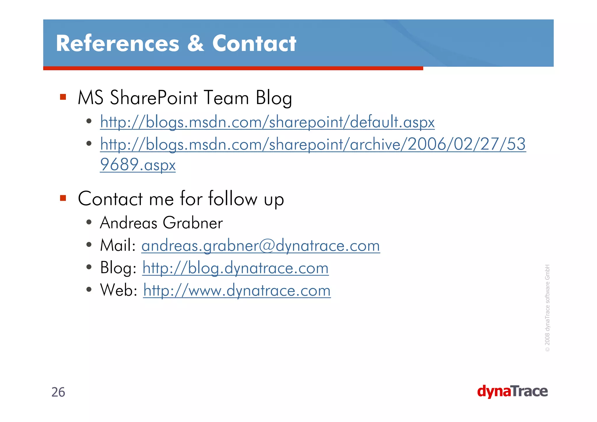 References & Contact

     MS SharePoint Team Blog
     • http://blogs.msdn.com/sharepoint/default.aspx
     • http://blogs.msdn.com/sharepoint/archive/2006/02/27/53
       9689.aspx

     Contact me for follow up
     •   Andreas Grabner
     •   Mail: andreas.grabner@dynatrace.com
     •   Blog: http://blog.dynatrace.com




                                                                 © 2008 dynaTrace software GmbH
     •   Web: http://www.dynatrace.com




26                                                              26
 