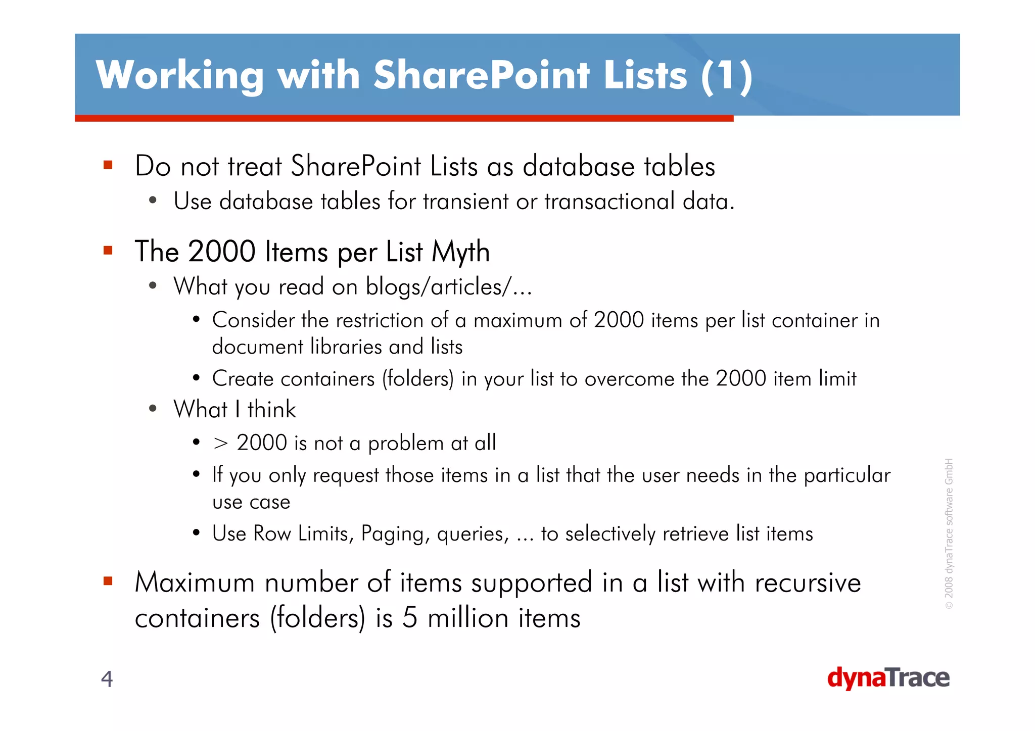 Working with SharePoint Lists (1)

    Do not treat SharePoint Lists as database tables
    • Use database tables for transient or transactional data.

    The 2000 Items per List Myth
    • What you read on blogs/articles/...
        • Consider the restriction of a maximum of 2000 items per list container in
          document libraries and lists
        • Create containers (folders) in your list to overcome the 2000 item limit
    • What I think
        • > 2000 is not a problem at all




                                                                                            © 2008 dynaTrace software GmbH
        • If you only request those items in a list that the user needs in the particular
          use case
        • Use Row Limits, Paging, queries, ... to selectively retrieve list items

    Maximum number of items supported in a list with recursive
    containers (folders) is 5 million items

4                                                                                           4
 