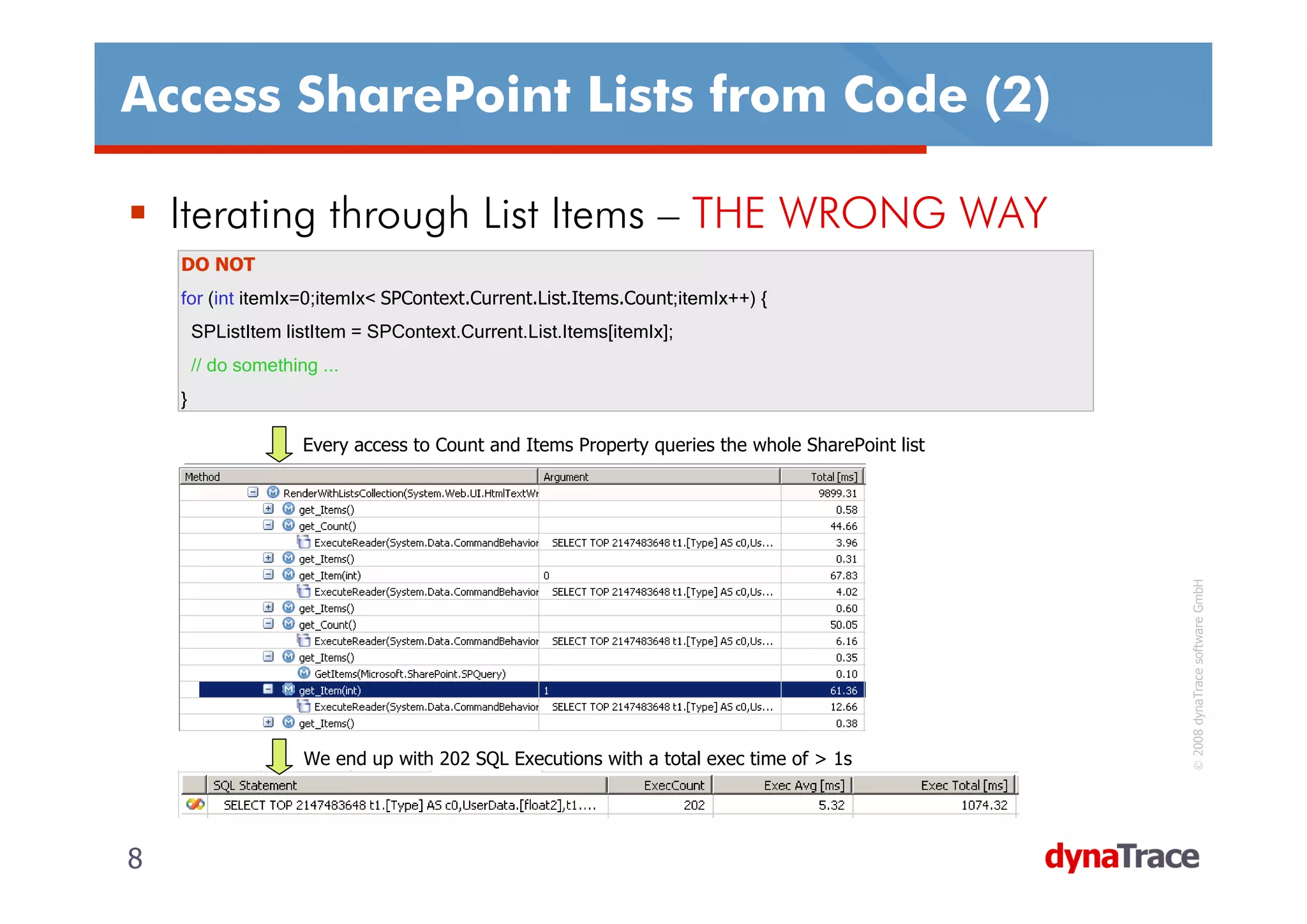 Access SharePoint Lists from Code (2)

    Iterating through List Items – THE WRONG WAY
    DO NOT
    for (int itemIx=0;itemIx< SPContext.Current.List.Items.Count;itemIx++) {
        SPListItem listItem = SPContext.Current.List.Items[itemIx];
        // do something ...
    }

                      Every access to Count and Items Property queries the whole SharePoint list




                                                                                                   © 2008 dynaTrace software GmbH
                      We end up with 202 SQL Executions with a total exec time of > 1s




8                                                                                                  8
 