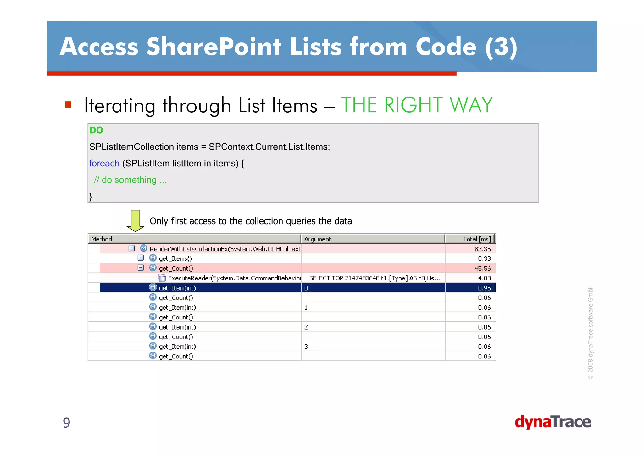Access SharePoint Lists from Code (3)

    Iterating through List Items – THE RIGHT WAY
    DO
    SPListItemCollection items = SPContext.Current.List.Items;
    foreach (SPListItem listItem in items) {
        // do something ...
    }

                      Only first access to the collection queries the data




                                                                             © 2008 dynaTrace software GmbH
9                                                                            9
 