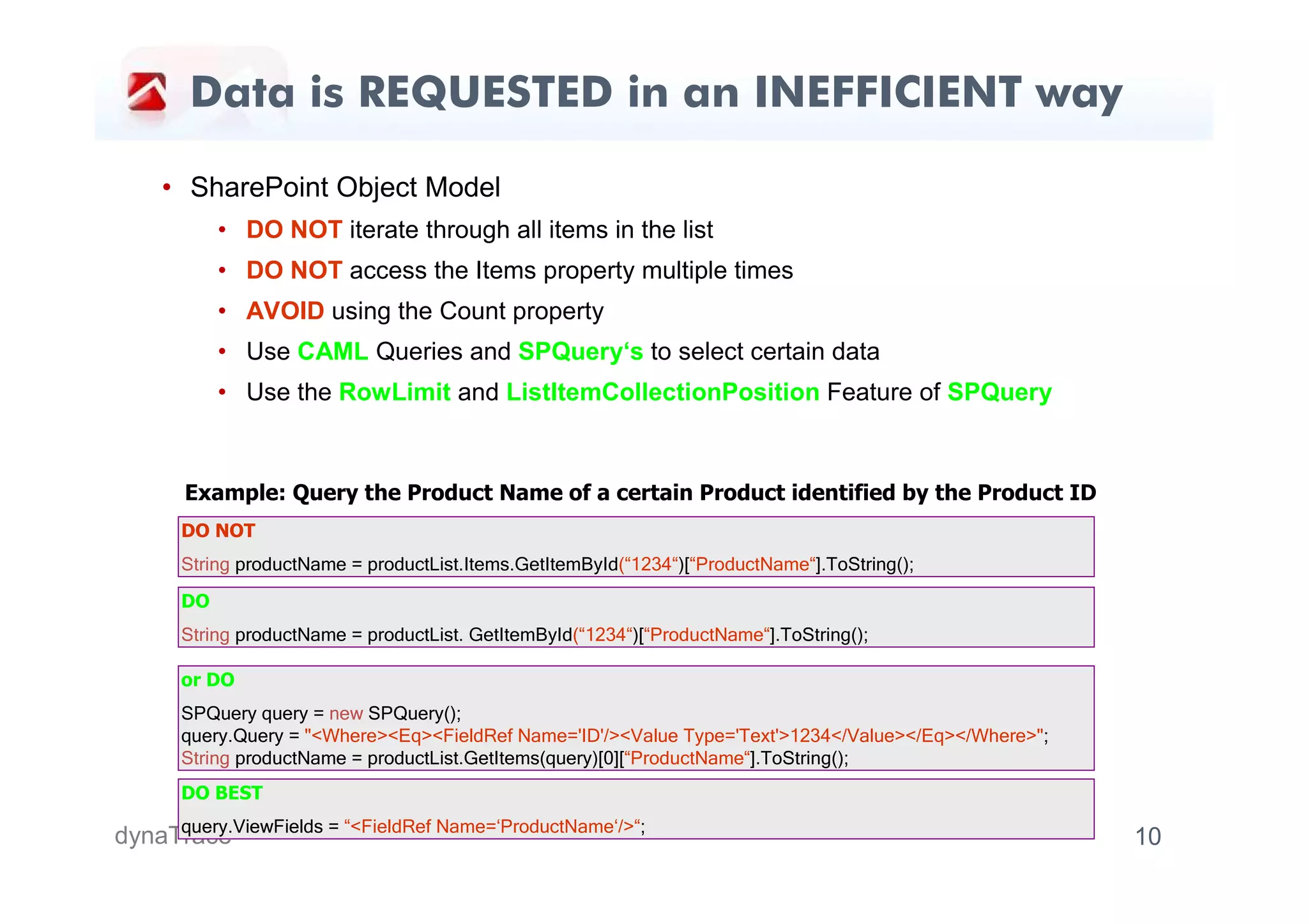 Data is REQUESTED in an INEFFICIENT way

     • SharePoint Object Model
            • DO NOT iterate through all items in the list
            • DO NOT access the Items property multiple times
            • AVOID using the Count property
            • Use CAML Queries and SPQuery‘s to select certain data
            • Use the RowLimit and ListItemCollectionPosition Feature of SPQuery



       Example: Query the Product Name of a certain Product identified by the Product ID
       DO NOT
       String productName = productList.Items.GetItemById(“1234“)[“ProductName“].ToString();
       DO
       String productName = productList. GetItemById(“1234“)[“ProductName“].ToString();

       or DO
       SPQuery query = new SPQuery();
       query.Query = "<Where><Eq><FieldRef Name='ID'/><Value Type='Text'>1234</Value></Eq></Where>";
       String productName = productList.GetItems(query)[0][“ProductName“].ToString();
       DO BEST
     query.ViewFields = “<FieldRef Name=‘ProductName‘/>“;
dynaTrace                                                                                              10
 