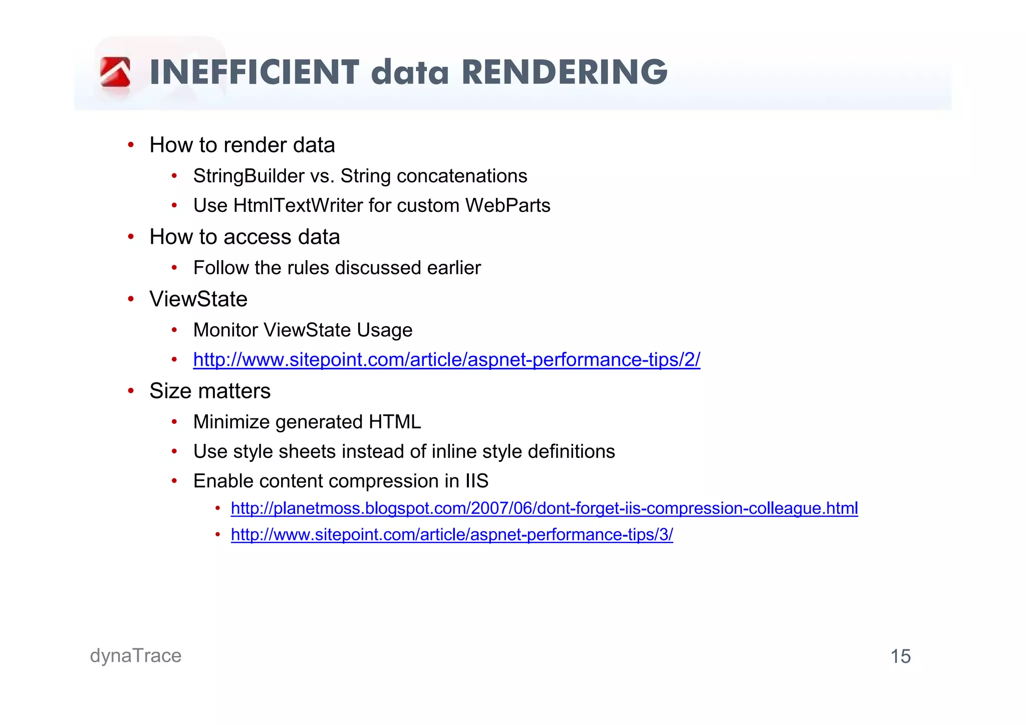 INEFFICIENT data RENDERING

   • How to render data
       • StringBuilder vs. String concatenations
       • Use HtmlTextWriter for custom WebParts
   • How to access data
       • Follow the rules discussed earlier
   • ViewState
       • Monitor ViewState Usage
       • http://www.sitepoint.com/article/aspnet-performance-tips/2/
   • Size matters
       • Minimize generated HTML
       • Use style sheets instead of inline style definitions
       • Enable content compression in IIS
            • http://planetmoss.blogspot.com/2007/06/dont-forget-iis-compression-colleague.html
            • http://www.sitepoint.com/article/aspnet-performance-tips/3/




dynaTrace                                                                                         15
 