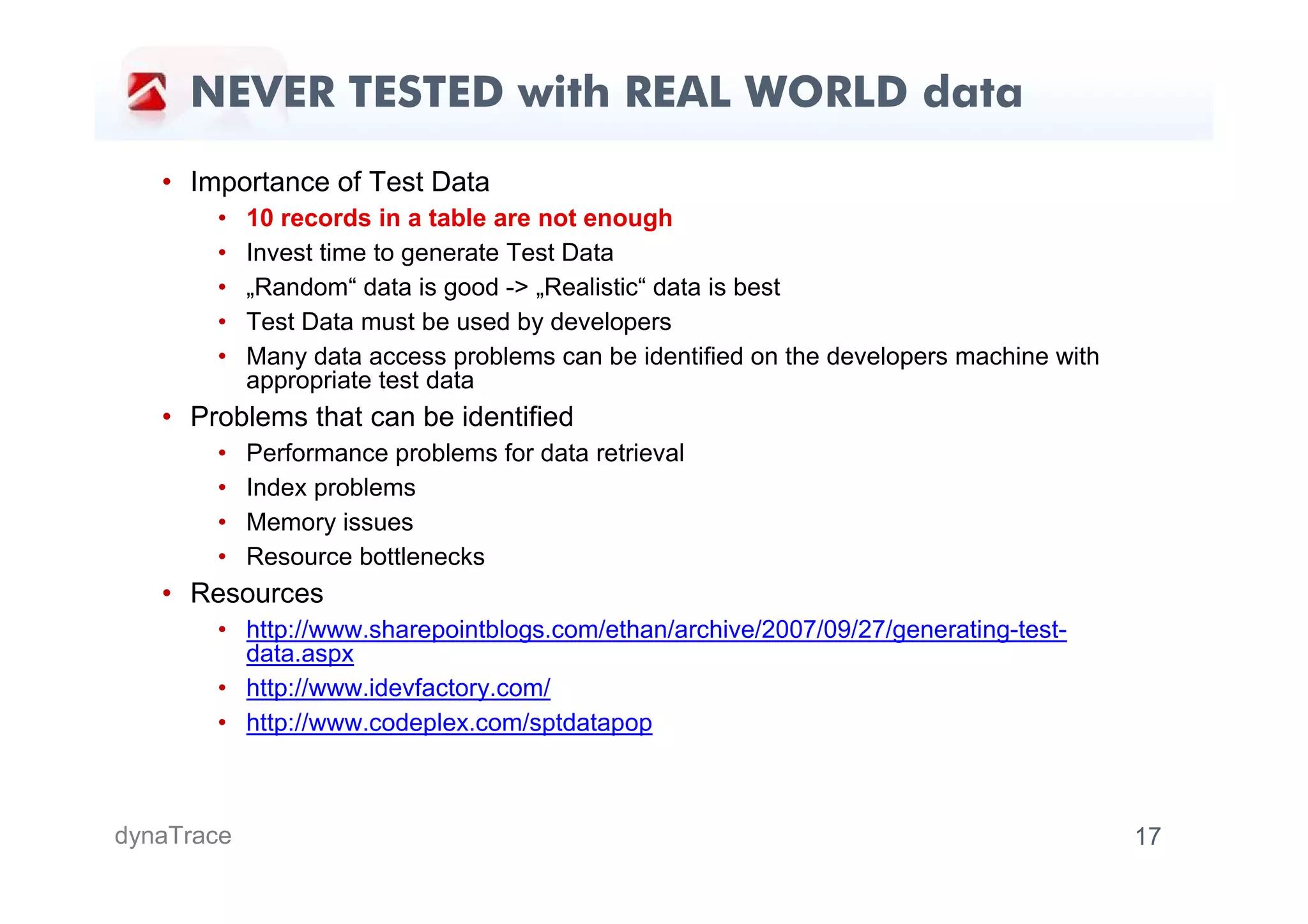 NEVER TESTED with REAL WORLD data
   • Importance of Test Data
       •    10 records in a table are not enough
       •    Invest time to generate Test Data
       •    „Random“ data is good -> „Realistic“ data is best
       •    Test Data must be used by developers
       •    Many data access problems can be identified on the developers machine with
            appropriate test data
   • Problems that can be identified
       •    Performance problems for data retrieval
       •    Index problems
       •    Memory issues
       •    Resource bottlenecks
   • Resources
       • http://www.sharepointblogs.com/ethan/archive/2007/09/27/generating-test-
         data.aspx
       • http://www.idevfactory.com/
       • http://www.codeplex.com/sptdatapop



dynaTrace                                                                                17
 