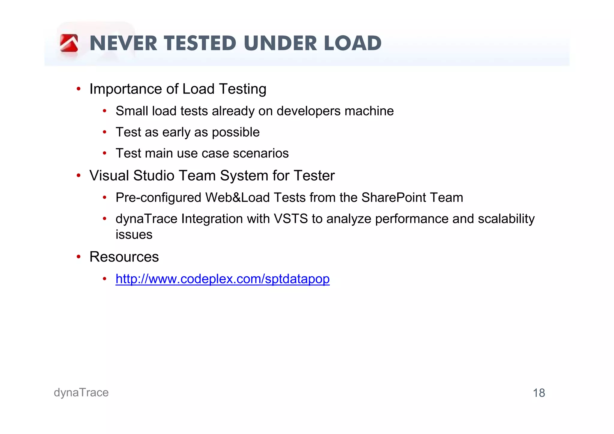NEVER TESTED UNDER LOAD

   • Importance of Load Testing
       • Small load tests already on developers machine
       • Test as early as possible
       • Test main use case scenarios
   • Visual Studio Team System for Tester
       • Pre-configured Web&Load Tests from the SharePoint Team
       • dynaTrace Integration with VSTS to analyze performance and scalability
         issues
   • Resources
       • http://www.codeplex.com/sptdatapop




dynaTrace                                                                     18
 