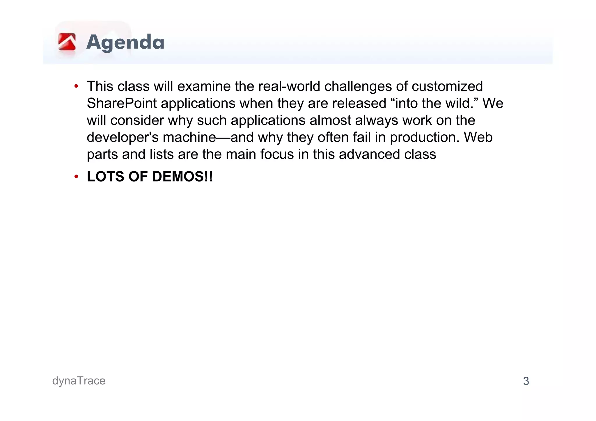 Agenda

   • This class will examine the real-world challenges of customized
     SharePoint applications when they are released “into the wild.” We
     will consider why such applications almost always work on the
     developer's machine—and why they often fail in production. Web
     parts and lists are the main focus in this advanced class
   • LOTS OF DEMOS!!




dynaTrace                                                                 3
 