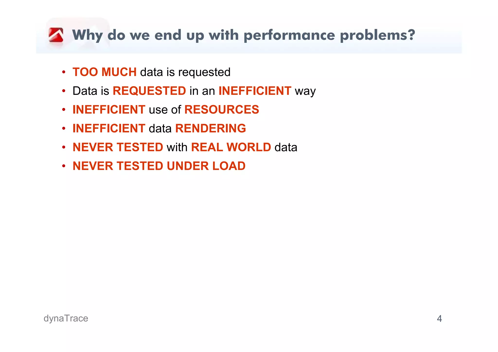 Why do we end up with performance problems?

   • TOO MUCH data is requested
   • Data is REQUESTED in an INEFFICIENT way
   • INEFFICIENT use of RESOURCES
   • INEFFICIENT data RENDERING
   • NEVER TESTED with REAL WORLD data
   • NEVER TESTED UNDER LOAD




dynaTrace                                          4
 