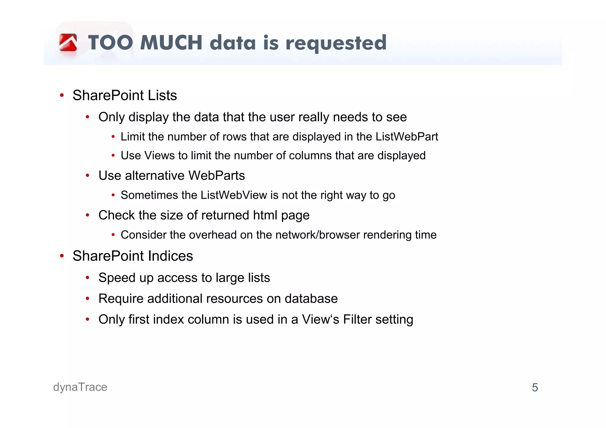 TOO MUCH data is requested

 • SharePoint Lists
     • Only display the data that the user really needs to see
            • Limit the number of rows that are displayed in the ListWebPart
            • Use Views to limit the number of columns that are displayed
     • Use alternative WebParts
            • Sometimes the ListWebView is not the right way to go
     • Check the size of returned html page
            • Consider the overhead on the network/browser rendering time
 • SharePoint Indices
     • Speed up access to large lists
     • Require additional resources on database
     • Only first index column is used in a View‘s Filter setting




dynaTrace                                                                      5
 