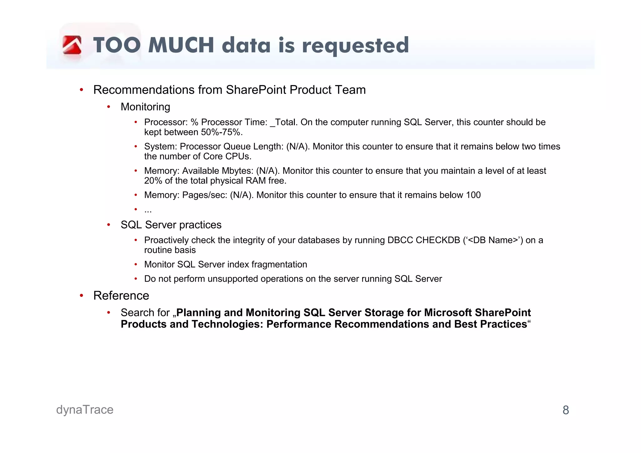 TOO MUCH data is requested
   • Recommendations from SharePoint Product Team
       • Monitoring
            • Processor: % Processor Time: _Total. On the computer running SQL Server, this counter should be
              kept between 50%-75%.
            • System: Processor Queue Length: (N/A). Monitor this counter to ensure that it remains below two times
              the number of Core CPUs.
            • Memory: Available Mbytes: (N/A). Monitor this counter to ensure that you maintain a level of at least
              20% of the total physical RAM free.
            • Memory: Pages/sec: (N/A). Monitor this counter to ensure that it remains below 100
            • ...
       • SQL Server practices
            • Proactively check the integrity of your databases by running DBCC CHECKDB (‘<DB Name>’) on a
              routine basis
            • Monitor SQL Server index fragmentation
            • Do not perform unsupported operations on the server running SQL Server
   • Reference
       • Search for „Planning and Monitoring SQL Server Storage for Microsoft SharePoint
         Products and Technologies: Performance Recommendations and Best Practices“




dynaTrace                                                                                                             8
 