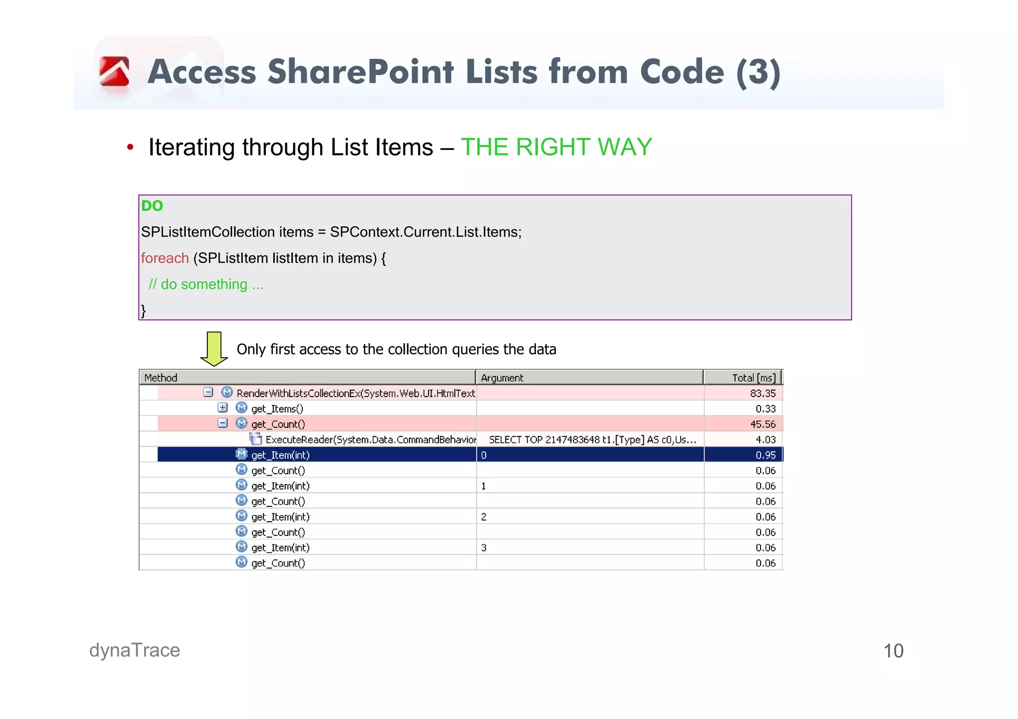 Access SharePoint Lists from Code (3)

   • Iterating through List Items – THE RIGHT WAY

     DO
     SPListItemCollection items = SPContext.Current.List.Items;
     foreach (SPListItem listItem in items) {
         // do something ...
     }

                       Only first access to the collection queries the data




dynaTrace                                                                     10
 