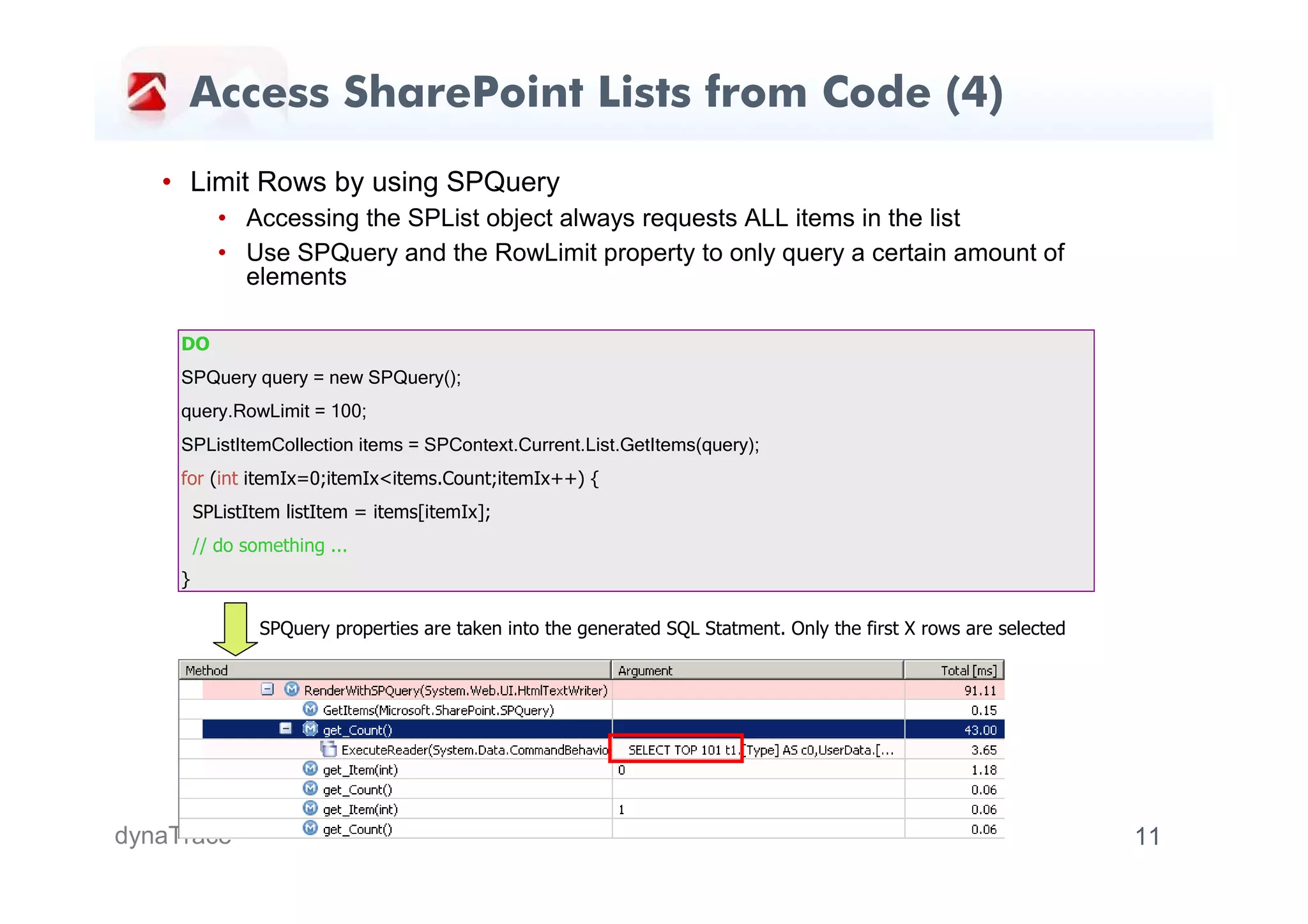 Access SharePoint Lists from Code (4)
   • Limit Rows by using SPQuery
            • Accessing the SPList object always requests ALL items in the list
            • Use SPQuery and the RowLimit property to only query a certain amount of
              elements

     DO
     SPQuery query = new SPQuery();
     query.RowLimit = 100;
     SPListItemCollection items = SPContext.Current.List.GetItems(query);
     for (int itemIx=0;itemIx<items.Count;itemIx++) {
         SPListItem listItem = items[itemIx];
         // do something ...
     }

                 SPQuery properties are taken into the generated SQL Statment. Only the first X rows are selected




dynaTrace                                                                                                           11
 